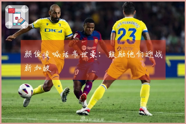 颜俊凌喊话韦世豪：鼓励他们迎战新加坡